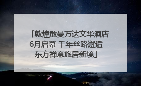 敦煌敢曼万达文华酒店6月启幕 千年丝路邂逅东方禅意旅居新境