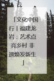 文化中国行丨福建龙岩：艺术点亮乡村 非遗焕发新生