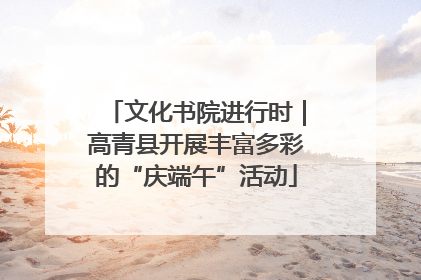 文化书院进行时｜高青县开展丰富多彩的“庆端午”活动
