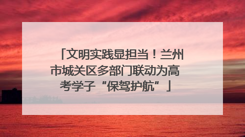 文明实践显担当！兰州市城关区多部门联动为高考学子“保驾护航”