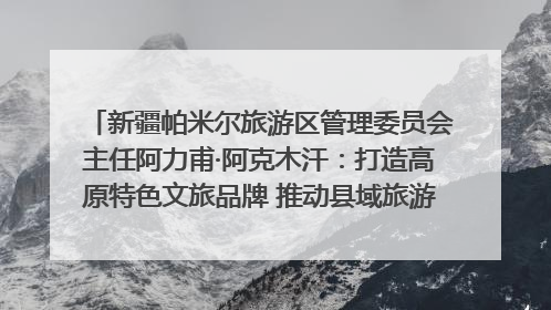 新疆帕米尔旅游区管理委员会主任阿力甫·阿克木汗：打造高原特色文旅品牌 推动县域旅游高质量发展｜第七届全国县域旅游研究成果发布系列活动