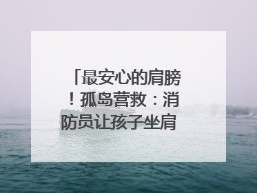 最安心的肩膀！孤岛营救：消防员让孩子坐肩头，在齐腰洪水里稳如泰山