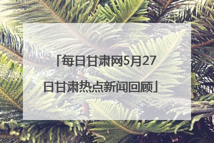 每日甘肃网5月27日甘肃热点新闻回顾