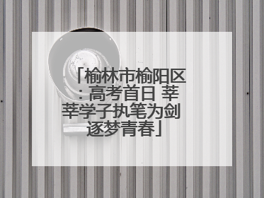 榆林市榆阳区：高考首日 莘莘学子执笔为剑 逐梦青春