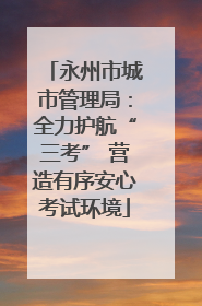 永州市城市管理局：全力护航“三考” 营造有序安心考试环境
