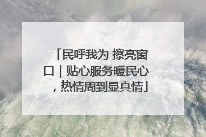 民呼我为 擦亮窗口｜贴心服务暖民心，热情周到显真情
