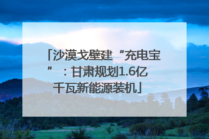 沙漠戈壁建“充电宝”：甘肃规划1.6亿千瓦新能源装机