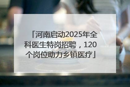 河南启动2025年全科医生特岗招聘，120个岗位助力乡镇医疗