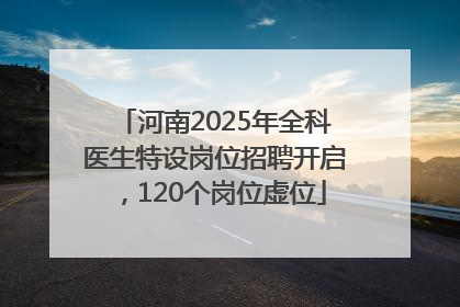 河南2025年全科医生特设岗位招聘开启，120个岗位虚位