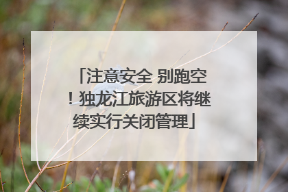 注意安全 别跑空！独龙江旅游区将继续实行关闭管理