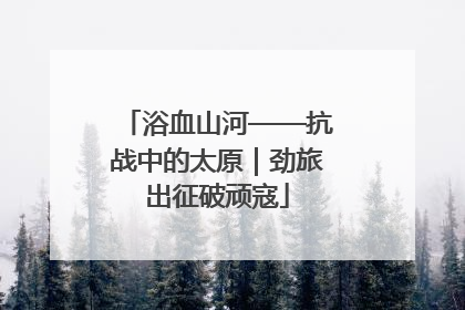 浴血山河——抗战中的太原｜劲旅出征破顽寇
