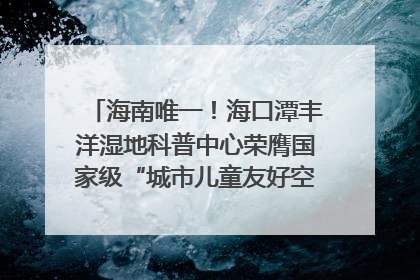 海南唯一！海口潭丰洋湿地科普中心荣膺国家级“城市儿童友好空间建设园区”称号