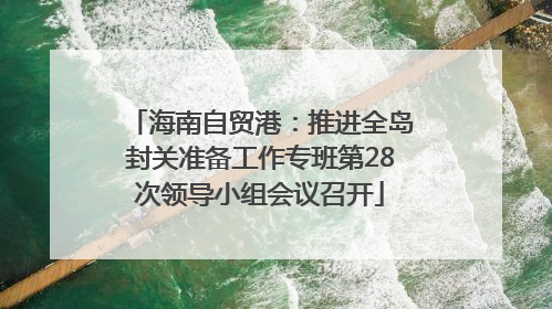 海南自贸港：推进全岛封关准备工作专班第28次领导小组会议召开