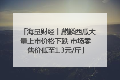 海量财经丨麒麟西瓜大量上市价格下跌 市场零售价低至1.3元/斤