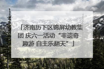 济南历下区锦屏幼教集团 庆六一活动“非遗奇趣游 自主乐翻天”