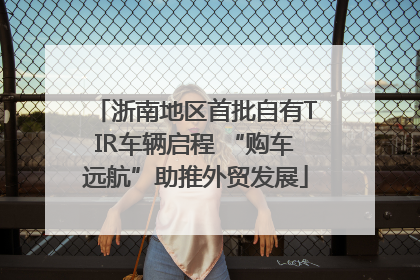 浙南地区首批自有TIR车辆启程 “购车远航”助推外贸发展