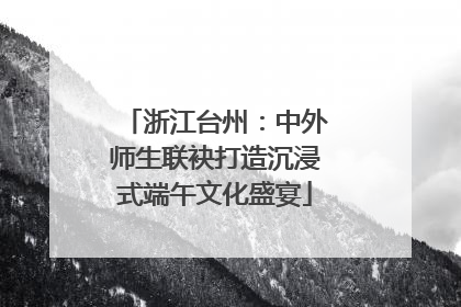 浙江台州：中外师生联袂打造沉浸式端午文化盛宴