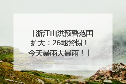 浙江山洪预警范围扩大：26地警惕！今天暴雨大暴雨！