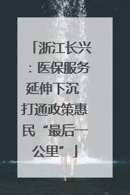 浙江长兴：医保服务延伸下沉 打通政策惠民“最后一公里”