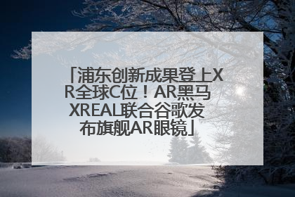 浦东创新成果登上XR全球C位！AR黑马XREAL联合谷歌发布旗舰AR眼镜