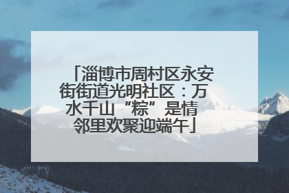 淄博市周村区永安街街道光明社区：万水千山“粽”是情 邻里欢聚迎端午
