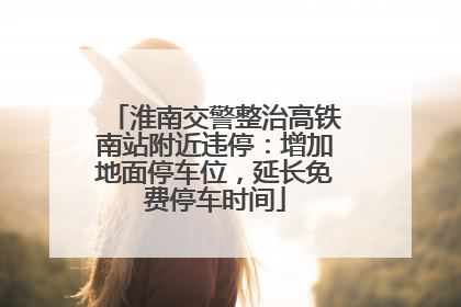 淮南交警整治高铁南站附近违停：增加地面停车位，延长免费停车时间