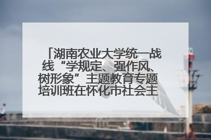 湖南农业大学统一战线“学规定、强作风、树形象”主题教育专题培训班在怀化市社会主义学院举办