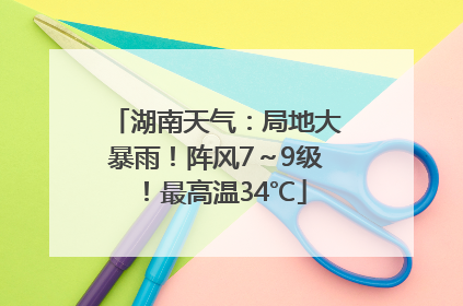 湖南天气：局地大暴雨！阵风7～9级！最高温34℃