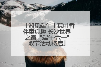 湘见端午丨粽叶香伴童真趣 长沙世界之窗“端午·六一”双节活动将启