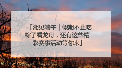 湘见端午｜假期不止吃粽子看龙舟，还有这些精彩赛事活动等你来