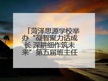 菏泽思源学校举办“凝智聚力话成长 深耕细作筑未来”第五届班主任工作论坛