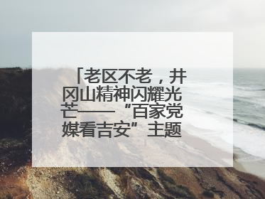 老区不老，井冈山精神闪耀光芒——“百家党媒看吉安”主题采访活动侧记