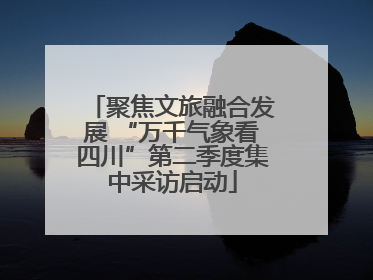 聚焦文旅融合发展 “万千气象看四川”第二季度集中采访启动