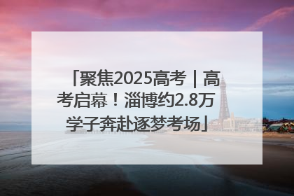 聚焦2025高考｜高考启幕！淄博约2.8万学子奔赴逐梦考场