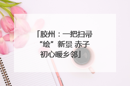 胶州：一把扫帚“绘”新景 赤子初心暖乡邻