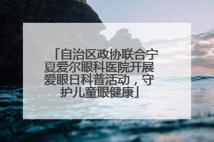 自治区政协联合宁夏爱尔眼科医院开展爱眼日科普活动，守护儿童眼健康