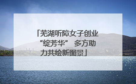 芜湖听障女子创业“绽芳华” 多方助力共绘新图景