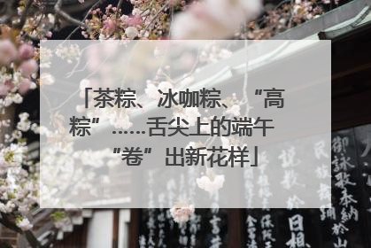 茶粽、冰咖粽、“高粽”……舌尖上的端午“卷”出新花样
