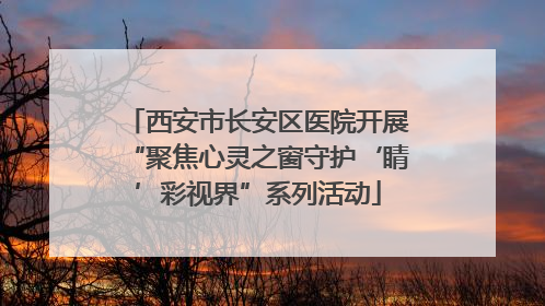 西安市长安区医院开展“聚焦心灵之窗守护‘睛’彩视界”系列活动