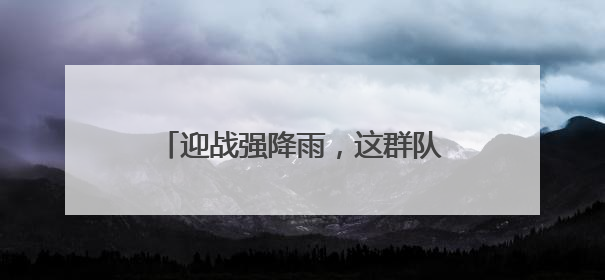 迎战强降雨，这群队伍守护湖北电网平安