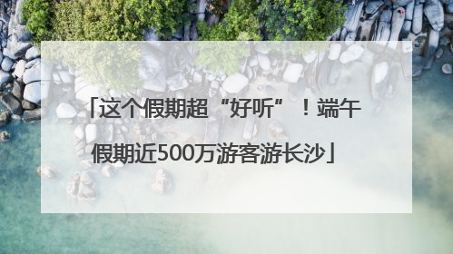 这个假期超“好听”！端午假期近500万游客游长沙