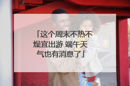 这个周末不热不燥宜出游 端午天气也有消息了