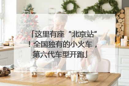 这里有座“北京站”！全国独有的小火车，第六代车型开跑