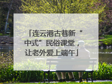 连云港古巷新“中式”民俗课堂，让老外爱上端午
