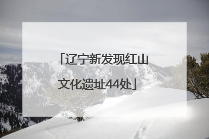 辽宁新发现红山文化遗址44处