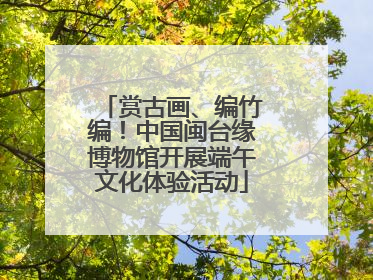 赏古画、编竹编！中国闽台缘博物馆开展端午文化体验活动