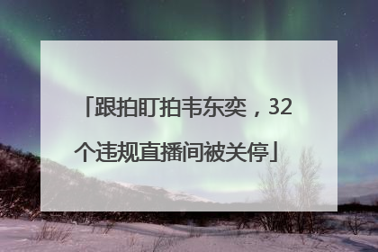 跟拍盯拍韦东奕，32个违规直播间被关停