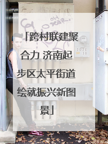 跨村联建聚合力 济南起步区太平街道绘就振兴新图景
