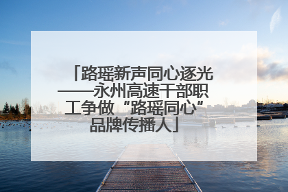 路瑶新声同心逐光——永州高速干部职工争做“路瑶同心”品牌传播人