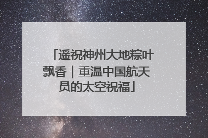 遥祝神州大地粽叶飘香｜重温中国航天员的太空祝福